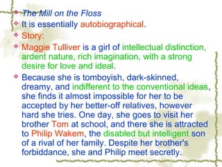  The Mill on the Floss
 It is essentially autobiographical.
 Story:
 Maggie Tulliver is a girl of intellectual distinction,
ardent nature, rich imagination, with a strong
desire for love and ideal.
 Because she is tomboyish, dark-skinned,
dreamy, and indifferent to the conventional ideas,
she finds it almost impossible for her to be
accepted by her better-off relatives, however
hard she tries. One day, she goes to visit her
brother Tom at school, and there she is attracted
to Philip Wakem, the disabled but intelligent son
of a rival of her family. Despite her brother's
forbiddance, she and Philip meet secretly.
 