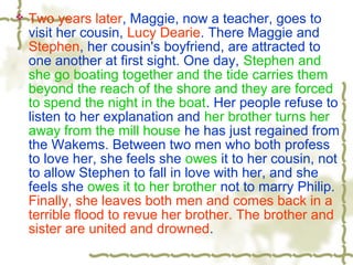  Two years later, Maggie, now a teacher, goes to
visit her cousin, Lucy Dearie. There Maggie and
Stephen, her cousin's boyfriend, are attracted to
one another at first sight. One day, Stephen and
she go boating together and the tide carries them
beyond the reach of the shore and they are forced
to spend the night in the boat. Her people refuse to
listen to her explanation and her brother turns her
away from the mill house he has just regained from
the Wakems. Between two men who both profess
to love her, she feels she owes it to her cousin, not
to allow Stephen to fall in love with her, and she
feels she owes it to her brother not to marry Philip.
Finally, she leaves both men and comes back in a
terrible flood to revue her brother. The brother and
sister are united and drowned.
 