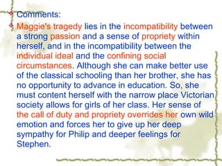 Comments:
 Maggie's tragedy lies in the incompatibility between
a strong passion and a sense of propriety within
herself, and in the incompatibility between the
individual ideal and the confining social
circumstances. Although she can make better use
of the classical schooling than her brother, she has
no opportunity to advance in education. So, she
must content herself with the narrow place Victorian
society allows for girls of her class. Her sense of
the call of duty and propriety overrides her own wild
emotion and forces her to give up her deep
sympathy for Philip and deeper feelings for
Stephen.
 