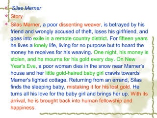  Silas Marner
 Story
 Silas Marner, a poor dissenting weaver, is betrayed by his
friend and wrongly accused of theft, loses his girlfriend, and
goes into exile in a remote country district. For fifteen years
he lives a lonely life, living for no purpose but to hoard the
money he receives for his weaving. One night, his money is
stolen, and he mourns for his gold every day. On New
Year's Eve, a poor woman dies in the snow near Marner's
house and her little gold-haired baby girl crawls towards
Marner's lighted cottage. Returning from an errand, Silas
finds the sleeping baby, mistaking it for his lost gold. He
turns all his love for the baby girl and brings her up. With its
arrival, he is brought back into human fellowship and
happiness.
 