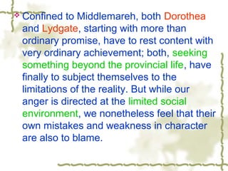  Confined to Middlemareh, both Dorothea
and Lydgate, starting with more than
ordinary promise, have to rest content with
very ordinary achievement; both, seeking
something beyond the provincial life, have
finally to subject themselves to the
limitations of the reality. But while our
anger is directed at the limited social
environment, we nonetheless feel that their
own mistakes and weakness in character
are also to blame.
 