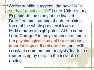  As the subtitle suggests, the novel is "a
study of provincial life" in the 19th-century
England. In the study of the lives of
Dorothea and Lydgate, the determining
force of the whole provincial town of
Middlemarch is highlighted. At the same
time, George Eliot pays much attention to
the psychological study of the mind and
inner feelings of the characters, and with
constant comment and analysis, leads the
reader, step by step, to the inevitable
ending.
 