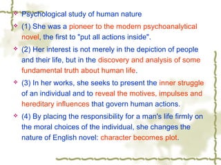  Psychological study of human nature
 (1) She was a pioneer to the modern psychoanalytical
novel, the first to "put all actions inside".
 (2) Her interest is not merely in the depiction of people
and their life, but in the discovery and analysis of some
fundamental truth about human life.
 (3) In her works, she seeks to present the inner struggle
of an individual and to reveal the motives, impulses and
hereditary influences that govern human actions.
 (4) By placing the responsibility for a man's life firmly on
the moral choices of the individual, she changes the
nature of English novel: character becomes plot.
 