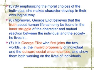  (5) By emphasizing the moral choices of the
individual, she makes character develop in their
own logical way.
 (6) Moreover, George Eliot believes that the
truth about human life can only be found in the
inner struggle of the character and mutual
reaction between the individual and the society
he lives in.
 (7) It is George Eliot who first joins the two
worlds, i.e. the inward propensity of individual
and the outward social circumstances, and show
them both working on the lives of individuals.
 