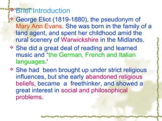  Brief Introduction
 George Eliot (1819-1880), the pseudonym of
Mary Ann Evans. She was born in the family of a
land agent, and spent her childhood amid the
rural scenery of Warwickshire in the Midlands.
 She did a great deal of reading and learned
music and “the German, French and Italian
languages.'
 She had been brought up under strict religious
influences, but she early abandoned religious
beliefs, became a freethinker, and showed a
great interest in social and philosophical
problems.
 