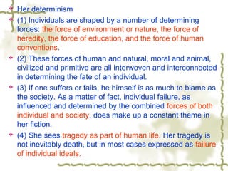  Her determinism
 (1) Individuals are shaped by a number of determining
forces: the force of environment or nature, the force of
heredity, the force of education, and the force of human
conventions.
 (2) These forces of human and natural, moral and animal,
civilized and primitive are all interwoven and interconnected
in determining the fate of an individual.
 (3) If one suffers or fails, he himself is as much to blame as
the society. As a matter of fact, individual failure, as
influenced and determined by the combined forces of both
individual and society, does make up a constant theme in
her fiction.
 (4) She sees tragedy as part of human life. Her tragedy is
not inevitably death, but in most cases expressed as failure
of individual ideals.
 