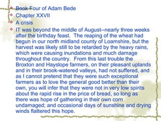  Book Four of Adam Bede
 Chapter XXVII
 A crisis
 IT was beyond the middle of August--nearly three weeks
after the birthday feast. The reaping of the wheat had
begun in our north midland county of Loamshire, but the
harvest was likely still to be retarded by the heavy rains,
which were causing inundations and much damage
throughout the country. From this last trouble the
Broxton and Hayslope farmers, on their pleasant uplands
and in their brook-watered valleys, had not suffered, and
as I cannot pretend that they were such exceptional
farmers as to love the general good better than their
own, you will infer that they were not in very low spirits
about the rapid rise in the price of bread, so long as
there was hope of gathering in their own corn
undamaged; and occasional days of sunshine and drying
winds flattered this hope.
 