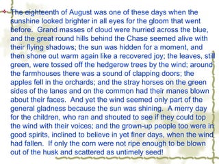  The eighteenth of August was one of these days when the
sunshine looked brighter in all eyes for the gloom that went
before. Grand masses of cloud were hurried across the blue,
and the great round hills behind the Chase seemed alive with
their flying shadows; the sun was hidden for a moment, and
then shone out warm again like a recovered joy; the leaves, still
green, were tossed off the hedgerow trees by the wind; around
the farmhouses there was a sound of clapping doors; the
apples fell in the orchards; and the stray horses on the green
sides of the lanes and on the common had their manes blown
about their faces. And yet the wind seemed only part of the
general gladness because the sun was shining. A merry day
for the children, who ran and shouted to see if they could top
the wind with their voices; and the grown-up people too were in
good spirits, inclined to believe in yet finer days, when the wind
had fallen. If only the corn were not ripe enough to be blown
out of the husk and scattered as untimely seed!
 
