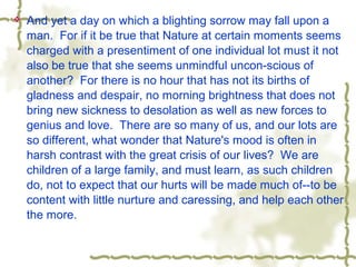  And yet a day on which a blighting sorrow may fall upon a
man. For if it be true that Nature at certain moments seems
charged with a presentiment of one individual lot must it not
also be true that she seems unmindful uncon-scious of
another? For there is no hour that has not its births of
gladness and despair, no morning brightness that does not
bring new sickness to desolation as well as new forces to
genius and love. There are so many of us, and our lots are
so different, what wonder that Nature's mood is often in
harsh contrast with the great crisis of our lives? We are
children of a large family, and must learn, as such children
do, not to expect that our hurts will be made much of--to be
content with little nurture and caressing, and help each other
the more.
 