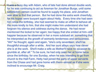  It was a busy day with Adam, who of late had done almost double work,
for he was continuing to act as foreman for Jonathan Burge, until some
satisfactory person could be found to supply his place, and Jonathan
was slow to find that person. But he had done the extra work cheerfully,
for his hopes were buoyant again about Hetty. Every time she had seen
him since the birthday, she had seemed to make an effort to behave all
the more kindly to him, that she might make him understand she had
forgiven his silence and coldness during the dance. He had never
mentioned the locket to her again; too happy that she smiled at him--still
happier because he observed in her a more subdued air, something that
he interpreted as the growth of womanly tenderness and seriousness.
"Ah!" he thought, again and again, "she's only seventeen; she'll be
thoughtful enough after a while. And her aunt allays says how clever
she is at the work. She'll make a wife as Mother'll have no occasion to
grumble at, after all." To be sure, he had only seen her at home twice
since the birthday; for one Sunday, when he was intending to go from
church to the Hall Farm, Hetty had joined the party of upper servants
from the Chase and had gone home with them--almost as if she were
inclined to encourage Mr. Craig.
 