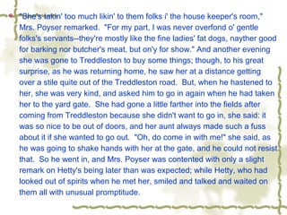  "She's takin' too much likin' to them folks i' the house keeper's room,"
Mrs. Poyser remarked. "For my part, I was never overfond o' gentle
folks's servants--they're mostly like the fine ladies' fat dogs, nayther good
for barking nor butcher's meat, but on'y for show." And another evening
she was gone to Treddleston to buy some things; though, to his great
surprise, as he was returning home, he saw her at a distance getting
over a stile quite out of the Treddleston road. But, when he hastened to
her, she was very kind, and asked him to go in again when he had taken
her to the yard gate. She had gone a little farther into the fields after
coming from Treddleston because she didn't want to go in, she said: it
was so nice to be out of doors, and her aunt always made such a fuss
about it if she wanted to go out. "Oh, do come in with me!" she said, as
he was going to shake hands with her at the gate, and he could not resist
that. So he went in, and Mrs. Poyser was contented with only a slight
remark on Hetty's being later than was expected; while Hetty, who had
looked out of spirits when he met her, smiled and talked and waited on
them all with unusual promptitude.
 