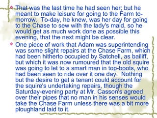  That was the last time he had seen her; but he
meant to make leisure for going to the Farm to-
morrow. To-day, he knew, was her day for going
to the Chase to sew with the lady's maid, so he
would get as much work done as possible this
evening, that the next might be clear.
 One piece of work that Adam was superintending
was some slight repairs at the Chase Farm, which
had been hitherto occupied by Satchell, as bailiff,
but which it was now rumoured that the old squire
was going to let to a smart man in top-boots, who
had been seen to ride over it one day. Nothing
but the desire to get a tenant could account for
the squire's undertaking repairs, though the
Saturday-evening party at Mr. Casson's agreed
over their pipes that no man in his senses would
take the Chase Farm unless there was a bit more
ploughland laid to it.
 