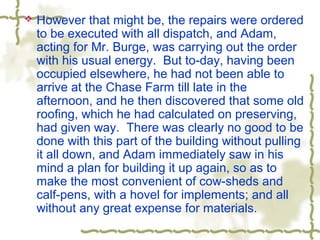  However that might be, the repairs were ordered
to be executed with all dispatch, and Adam,
acting for Mr. Burge, was carrying out the order
with his usual energy. But to-day, having been
occupied elsewhere, he had not been able to
arrive at the Chase Farm till late in the
afternoon, and he then discovered that some old
roofing, which he had calculated on preserving,
had given way. There was clearly no good to be
done with this part of the building without pulling
it all down, and Adam immediately saw in his
mind a plan for building it up again, so as to
make the most convenient of cow-sheds and
calf-pens, with a hovel for implements; and all
without any great expense for materials.
 