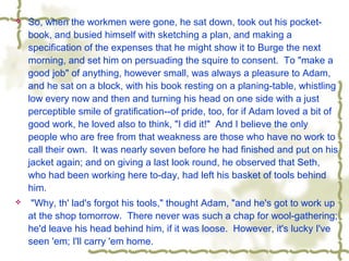  So, when the workmen were gone, he sat down, took out his pocket-
book, and busied himself with sketching a plan, and making a
specification of the expenses that he might show it to Burge the next
morning, and set him on persuading the squire to consent. To "make a
good job" of anything, however small, was always a pleasure to Adam,
and he sat on a block, with his book resting on a planing-table, whistling
low every now and then and turning his head on one side with a just
perceptible smile of gratification--of pride, too, for if Adam loved a bit of
good work, he loved also to think, "I did it!" And I believe the only
people who are free from that weakness are those who have no work to
call their own. It was nearly seven before he had finished and put on his
jacket again; and on giving a last look round, he observed that Seth,
who had been working here to-day, had left his basket of tools behind
him.
 "Why, th' lad's forgot his tools," thought Adam, "and he's got to work up
at the shop tomorrow. There never was such a chap for wool-gathering;
he'd leave his head behind him, if it was loose. However, it's lucky I've
seen 'em; I'll carry 'em home.
 