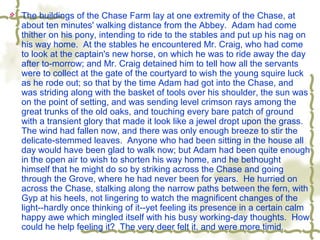  The buildings of the Chase Farm lay at one extremity of the Chase, at
about ten minutes' walking distance from the Abbey. Adam had come
thither on his pony, intending to ride to the stables and put up his nag on
his way home. At the stables he encountered Mr. Craig, who had come
to look at the captain's new horse, on which he was to ride away the day
after to-morrow; and Mr. Craig detained him to tell how all the servants
were to collect at the gate of the courtyard to wish the young squire luck
as he rode out; so that by the time Adam had got into the Chase, and
was striding along with the basket of tools over his shoulder, the sun was
on the point of setting, and was sending level crimson rays among the
great trunks of the old oaks, and touching every bare patch of ground
with a transient glory that made it look like a jewel dropt upon the grass.
The wind had fallen now, and there was only enough breeze to stir the
delicate-stemmed leaves. Anyone who had been sitting in the house all
day would have been glad to walk now; but Adam had been quite enough
in the open air to wish to shorten his way home, and he bethought
himself that he might do so by striking across the Chase and going
through the Grove, where he had never been for years. He hurried on
across the Chase, stalking along the narrow paths between the fern, with
Gyp at his heels, not lingering to watch the magnificent changes of the
light--hardly once thinking of it--yet feeling its presence in a certain calm
happy awe which mingled itself with his busy working-day thoughts. How
could he help feeling it? The very deer felt it, and were more timid.
 