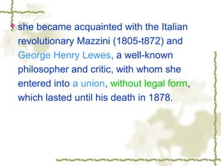  she became acquainted with the Italian
revolutionary Mazzini (1805-t872) and
George Henry Lewes, a well-known
philosopher and critic, with whom she
entered into a union, without legal form,
which lasted until his death in 1878.
 