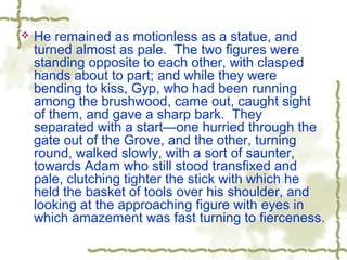  He remained as motionless as a statue, and
turned almost as pale. The two figures were
standing opposite to each other, with clasped
hands about to part; and while they were
bending to kiss, Gyp, who had been running
among the brushwood, came out, caught sight
of them, and gave a sharp bark. They
separated with a start—one hurried through the
gate out of the Grove, and the other, turning
round, walked slowly, with a sort of saunter,
towards Adam who still stood transfixed and
pale, clutching tighter the stick with which he
held the basket of tools over his shoulder, and
looking at the approaching figure with eyes in
which amazement was fast turning to fierceness.
 