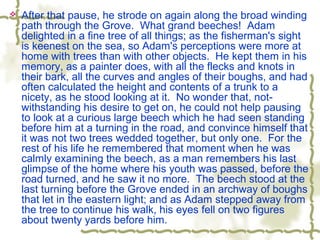  After that pause, he strode on again along the broad winding
path through the Grove. What grand beeches! Adam
delighted in a fine tree of all things; as the fisherman's sight
is keenest on the sea, so Adam's perceptions were more at
home with trees than with other objects. He kept them in his
memory, as a painter does, with all the flecks and knots in
their bark, all the curves and angles of their boughs, and had
often calculated the height and contents of a trunk to a
nicety, as he stood looking at it. No wonder that, not-
withstanding his desire to get on, he could not help pausing
to look at a curious large beech which he had seen standing
before him at a turning in the road, and convince himself that
it was not two trees wedded together, but only one. For the
rest of his life he remembered that moment when he was
calmly examining the beech, as a man remembers his last
glimpse of the home where his youth was passed, before the
road turned, and he saw it no more. The beech stood at the
last turning before the Grove ended in an archway of boughs
that let in the eastern light; and as Adam stepped away from
the tree to continue his walk, his eyes fell on two figures
about twenty yards before him.
 