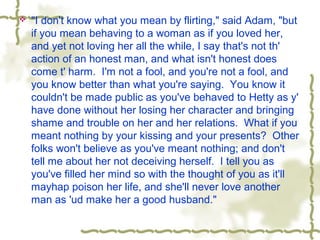  "I don't know what you mean by flirting," said Adam, "but
if you mean behaving to a woman as if you loved her,
and yet not loving her all the while, I say that's not th'
action of an honest man, and what isn't honest does
come t' harm. I'm not a fool, and you're not a fool, and
you know better than what you're saying. You know it
couldn't be made public as you've behaved to Hetty as y'
have done without her losing her character and bringing
shame and trouble on her and her relations. What if you
meant nothing by your kissing and your presents? Other
folks won't believe as you've meant nothing; and don't
tell me about her not deceiving herself. I tell you as
you've filled her mind so with the thought of you as it'll
mayhap poison her life, and she'll never love another
man as 'ud make her a good husband."
 