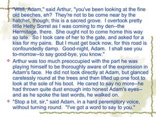  "Well, Adam," said Arthur, "you've been looking at the fine
old beeches, eh? They're not to be come near by the
hatchet, though; this is a sacred grove. I overtook pretty
little Hetty Sorrel as I was coming to my den--the
Hermitage, there. She ought not to come home this way
so late. So I took care of her to the gate, and asked for a
kiss for my pains. But I must get back now, for this road is
confoundedly damp. Good-night, Adam. I shall see you
to-morrow--to say good-bye, you know."
 Arthur was too much preoccupied with the part he was
playing himself to be thoroughly aware of the expression in
Adam's face. He did not look directly at Adam, but glanced
carelessly round at the trees and then lifted up one foot to
look at the sole of his boot. He cared to say no more--he
had thrown quite dust enough into honest Adam's eyes--
and as he spoke the last words, he walked on.
 "Stop a bit, sir," said Adam, in a hard peremptory voice,
without turning round. "I've got a word to say to you."
 