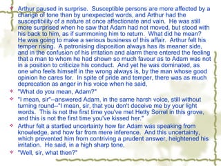 Arthur paused in surprise. Susceptible persons are more affected by a
change of tone than by unexpected words, and Arthur had the
susceptibility of a nature at once affectionate and vain. He was still
more surprised when he saw that Adam had not moved, but stood with
his back to him, as if summoning him to return. What did he mean?
He was going to make a serious business of this affair. Arthur felt his
temper rising. A patronising disposition always has its meaner side,
and in the confusion of his irritation and alarm there entered the feeling
that a man to whom he had shown so much favour as to Adam was not
in a position to criticize his conduct. And yet he was dominated, as
one who feels himself in the wrong always is, by the man whose good
opinion he cares for. In spite of pride and temper, there was as much
deprecation as anger in his voice when he said,
 "What do you mean, Adam?"
 "I mean, sir"--answered Adam, in the same harsh voice, still without
turning round--"I mean, sir, that you don't deceive me by your light
words. This is not the first time you've met Hetty Sorrel in this grove,
and this is not the first time you've kissed her."
 Arthur felt a startled uncertainty how far Adam was speaking from
knowledge, and how far from mere inference. And this uncertainty,
which prevented him from contriving a prudent answer, heightened his
irritation. He said, in a high sharp tone,
 "Well, sir, what then?"
 