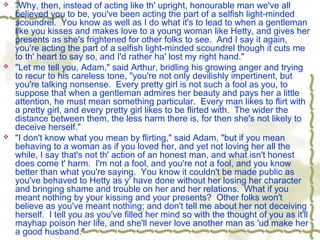  "Why, then, instead of acting like th' upright, honourable man we've all
believed you to be, you've been acting the part of a selfish light-minded
scoundrel. You know as well as I do what it's to lead to when a gentleman
like you kisses and makes love to a young woman like Hetty, and gives her
presents as she's frightened for other folks to see. And I say it again,
you're acting the part of a selfish light-minded scoundrel though it cuts me
to th' heart to say so, and I'd rather ha' lost my right hand."
 "Let me tell you, Adam," said Arthur, bridling his growing anger and trying
to recur to his careless tone, "you're not only devilishly impertinent, but
you're talking nonsense. Every pretty girl is not such a fool as you, to
suppose that when a gentleman admires her beauty and pays her a little
attention, he must mean something particular. Every man likes to flirt with
a pretty girl, and every pretty girl likes to be flirted with. The wider the
distance between them, the less harm there is, for then she's not likely to
deceive herself."
 "I don't know what you mean by flirting," said Adam, "but if you mean
behaving to a woman as if you loved her, and yet not loving her all the
while, I say that's not th' action of an honest man, and what isn't honest
does come t' harm. I'm not a fool, and you're not a fool, and you know
better than what you're saying. You know it couldn't be made public as
you've behaved to Hetty as y' have done without her losing her character
and bringing shame and trouble on her and her relations. What if you
meant nothing by your kissing and your presents? Other folks won't
believe as you've meant nothing; and don't tell me about her not deceiving
herself. I tell you as you've filled her mind so with the thought of you as it'll
mayhap poison her life, and she'll never love another man as 'ud make her
a good husband."
 