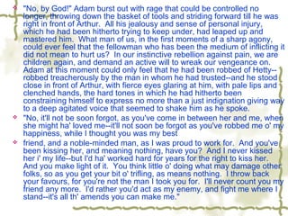  "No, by God!" Adam burst out with rage that could be controlled no
longer, throwing down the basket of tools and striding forward till he was
right in front of Arthur. All his jealousy and sense of personal injury,
which he had been hitherto trying to keep under, had leaped up and
mastered him. What man of us, in the first moments of a sharp agony,
could ever feel that the fellowman who has been the medium of inflicting it
did not mean to hurt us? In our instinctive rebellion against pain, we are
children again, and demand an active will to wreak our vengeance on.
Adam at this moment could only feel that he had been robbed of Hetty--
robbed treacherously by the man in whom he had trusted--and he stood
close in front of Arthur, with fierce eyes glaring at him, with pale lips and
clenched hands, the hard tones in which he had hitherto been
constraining himself to express no more than a just indignation giving way
to a deep agitated voice that seemed to shake him as he spoke.
 "No, it'll not be soon forgot, as you've come in between her and me, when
she might ha' loved me--it'll not soon be forgot as you've robbed me o' my
happiness, while I thought you was my best
 friend, and a noble-minded man, as I was proud to work for. And you've
been kissing her, and meaning nothing, have you? And I never kissed
her i' my life--but I'd ha' worked hard for years for the right to kiss her.
And you make light of it. You think little o' doing what may damage other
folks, so as you get your bit o' trifling, as means nothing. I throw back
your favours, for you're not the man I took you for. I'll never count you my
friend any more. I'd rather you'd act as my enemy, and fight me where I
stand--it's all th' amends you can make me."
 