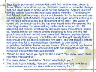  Poor Adam, possessed by rage that could find no other vent, began to
throw off his coat and his cap, too blind with passion to notice the change
that had taken place in Arthur while he was speaking. Arthur's lips were
now as pale as Adam's; his heart was beating violently. The discovery
that Adam loved Hetty was a shock which made him for the moment see
himself in the light of Adam's indignation, and regard Adam's suffering as
not merely a consequence, but an element of his error. The words of
hatred and contempt--the first he had ever heard in his life--seemed like
scorching missiles that were making ineffaceable scars on him. All
screening self-excuse, which rarely falls quite away while others respect
us, forsook him for an instant, and he stood face to face with the first
great irrevocable evil he had ever committed. He was only twenty-one,
and three months ago--nay, much later--he had thought proudly that no
man should ever be able to reproach him justly. His first impulse, if there
had been time for it, would perhaps have been to utter words of
propitiation; but Adam had no sooner thrown off his coat and cap than he
became aware that Arthur was standing pale and motionless, with his
hands still thrust in his waistcoat pockets.
 "What!" he said, "won't you fight me like a man? You know I won't strike
you while you stand so."
 "Go away, Adam," said Arthur, "I don't want to fight you."
 "No," said Adam, bitterly; "you don't want to fight me--you think I'm a
common man, as you can injure without answering for it."
 