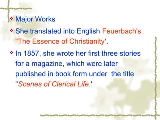  Major Works
 She translated into English Feuerbach's
"The Essence of Christianity‘.
 In 1857, she wrote her first three stories
for a magazine, which were later
published in book form under the title
"Scenes of Clerical Life.'
 