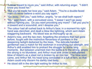  "I never meant to injure you," said Arthur, with returning anger. "I didn't
know you loved her."
 "But you've made her love you," said Adam. "You're a double-faced
man--I'll never believe a word you say again."
 "Go away, I tell you," said Arthur, angrily, "or we shall both repent."
 "No," said Adam, with a convulsed voice, "I swear I won't go away
without fighting you. Do you want provoking any more? I tell you you're
a coward and a scoundrel, and I despise you."
 The colour had all rushed back to Arthur's face; in a moment his right
hand was clenched, and dealt a blow like lightning, which sent Adam
staggering backward. His blood was as thoroughly up as
 Adam's now, and the two men, forgetting the emotions that had gone
before, fought with the instinctive fierceness of panthers in the
deepening twilight darkened by the trees. The delicate-handed
gentleman was a match for the workman in everything but strength, and
Arthur's skill enabled him to protract the struggle for some long
moments. But between unarmed men the battle is to the strong, where
the strong is no blunderer, and Arthur must sink under a well-planted
blow of Adam's as a steel rod is broken by an iron bar. The blow soon
came, and Arthur fell, his head lying concealed in a tuft of fern, so that
Adam could only discern his darkly clad body.
 He stood still in the dim light waiting for Arthur to rise.
 
