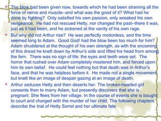  The blow had been given now, towards which he had been straining all the
force of nerve and muscle--and what was the good of it? What had he
done by fighting? Only satisfied his own passion, only wreaked his own
vengeance. He had not rescued Hetty, nor changed the past--there it was,
just as it had been, and he sickened at the vanity of his own rage.
 But why did not Arthur rise? He was perfectly motionless, and the time
seemed long to Adam. Good God! had the blow been too much for him?
Adam shuddered at the thought of his own strength, as with the oncoming
of this dread he knelt down by Arthur's side and lifted his head from among
the fern. There was no sign of life: the eyes and teeth were set. The
horror that rushed over Adam completely mastered him, and forced upon
him its own belief. He could feel nothing but that death was in Arthur's
face, and that he was helpless before it. He made not a single movement,
but knelt like an image of despair gazing at an image of death.
 Arthur seduces Hetty and then deserts her. The broken-hearted girl
consents then to marry Adam, but presently discovers that she is
pregnant. She flees from her village. In the course of events she is bought
to court and charged with the murder of her child. The following chapters
describe the trial of Hetty Sorrel and her ultimate fate
 
