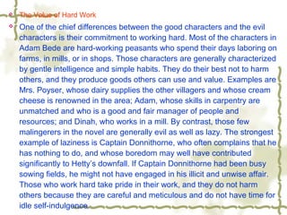  The Value of Hard Work
 One of the chief differences between the good characters and the evil
characters is their commitment to working hard. Most of the characters in
Adam Bede are hard-working peasants who spend their days laboring on
farms, in mills, or in shops. Those characters are generally characterized
by gentle intelligence and simple habits. They do their best not to harm
others, and they produce goods others can use and value. Examples are
Mrs. Poyser, whose dairy supplies the other villagers and whose cream
cheese is renowned in the area; Adam, whose skills in carpentry are
unmatched and who is a good and fair manager of people and
resources; and Dinah, who works in a mill. By contrast, those few
malingerers in the novel are generally evil as well as lazy. The strongest
example of laziness is Captain Donnithorne, who often complains that he
has nothing to do, and whose boredom may well have contributed
significantly to Hetty’s downfall. If Captain Donnithorne had been busy
sowing fields, he might not have engaged in his illicit and unwise affair.
Those who work hard take pride in their work, and they do not harm
others because they are careful and meticulous and do not have time for
idle self-indulgence.
 