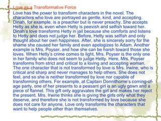  Love as a Transformative Force
 Love has the power to transform characters in the novel. The
characters who love are portrayed as gentle, kind, and accepting.
Dinah, for example, is a preacher but is never preachy. She accepts
Hetty as she is, even when Hetty is peevish and selfish toward her.
Dinah’s love transforms Hetty in jail because she comforts and listens
to Hetty and does not judge her. Before, Hetty was selfish and only
thought about her own happiness. After, she is sincerely sorry for the
shame she caused her family and even apologizes to Adam. Another
example is Mrs. Poyser, and how she can be harsh toward those she
loves. When Hetty’s crime comes to light, Mrs. Poyser is the only one
in her family who does not seem to judge Hetty. Here, Mrs. Poyser
transforms from strict and critical to a loving and accepting woman.
The one character that is not transformed by love is Mrs. Irwine, who is
critical and sharp and never manages to help others. She does not
feel, and so she is neither transformed by love nor capable of
transforming others. For example, at Captain Donnithorne’s coming-of-
age party, one of her presents to a peasant girl is an ugly gown and a
piece of flannel. This gift only aggravates the girl and makes her reject
the present. Mrs. Irwine thinks she is giving the girls only what they
deserve, and therefore she is not transformed by love because she
does not care for anyone. Love only transforms the characters that
want to help people other than themselves.
 