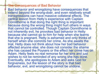  The Consequences of Bad Behavior
 Bad behavior and wrongdoing have consequences that
extend beyond the wrong-doer, and even relatively small
transgressions can have massive collateral effects. The
central lesson from Hetty’s experience with Captain
Donnithorne is that doing the right thing is important
because doing the wrong thing might hurt others in ways
that cannot be controlled. Though Captain Donnithorne is
not inherently evil, he provokes bad behavior in Hetty
because she cannot go to him for help when she learns
that she is pregnant. Hetty is ashamed and only thinks of
herself when she commits her crime. As she awaits the
trial, Hetty does not think about how her bad behavior
affected anyone else: she does not consider the shame
she has caused the Poysers or the effect her crime has on
Adam. Hetty feels no real remorse for her sins and just
wishes to not be reminded of any wrong she has done.
Eventually, she apologizes to Adam and asks God for
forgiveness, but the lesson of the story is that bad
behavior, evil, and wrongdoing cannot be undone.
 