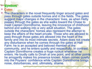  Symbols
 Gates
 The characters in the novel frequently linger around gates and
pass through gates outside homes and in the fields. The gates
suggest major changes in the characters’ lives, as when Hetty
passes through the gates as she walks toward the Chase to
meet Captain Donnithorne, leaving the innocence of childhood
behind and walking into a very adult situation. The gates
outside the characters’ homes also represent the attempt to
keep the affairs of the heart private. Those who are allowed to
pass through those gates are allowed into the heart of the
family and into its most intimate secrets. Adam does not create
any disturbance when he comes through the gates at Hall
Farm: he is an accepted and beloved member of the
community, and he enters quietly and respectfully. In contrast,
Captain Donnithorne creates a huge ruckus whenever he
enters. He loudly calls to Dinah at one point, and at other points
he arrogantly makes his presence known. Adam comes quietly
into the Poysers’ confidence while Captain Donnithorne brings
noise, disturbances, and, ultimately, shame.
 