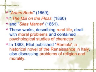  "Adam Bede" (1859);
 " The Mill on the Floss' (1860)
 and "Silas Marner' (1861).
 These works, describing rural life, dealt
with moral problems and contained
psychological studies of character.
 In 1863, Eliot published "Romola', a
historical novel of the Renaissance in Italy,
also discussing problems of religion and
morality.
 
