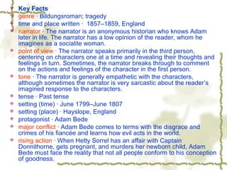  Key Facts
 genre · Bildungsroman; tragedy
 time and place written · 1857–1859, England
 narrator · The narrator is an anonymous historian who knows Adam
later in life. The narrator has a low opinion of the reader, whom he
imagines as a socialite woman.
 point of view · The narrator speaks primarily in the third person,
centering on characters one at a time and revealing their thoughts and
feelings in turn. Sometimes, the narrator breaks through to comment
on the actions and feelings of the character in the first person.
 tone · The narrator is generally empathetic with the characters,
although sometimes the narrator is very sarcastic about the reader’s
imagined response to the characters.
 tense · Past tense
 setting (time) · June 1799–June 1807
 setting (place) · Hayslope, England
 protagonist · Adam Bede
 major conflict · Adam Bede comes to terms with the disgrace and
crimes of his fiancée and learns how evil acts in the world.
 rising action · When Hetty Sorrel has an affair with Captain
Donnithorne, gets pregnant, and murders her newborn child, Adam
Bede must face the reality that not all people conform to his conception
of goodness.
 