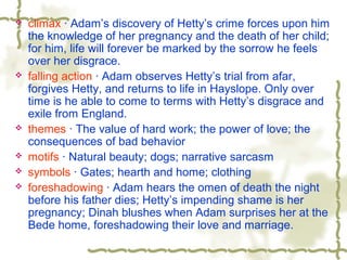  climax · Adam’s discovery of Hetty’s crime forces upon him
the knowledge of her pregnancy and the death of her child;
for him, life will forever be marked by the sorrow he feels
over her disgrace.
 falling action · Adam observes Hetty’s trial from afar,
forgives Hetty, and returns to life in Hayslope. Only over
time is he able to come to terms with Hetty’s disgrace and
exile from England.
 themes · The value of hard work; the power of love; the
consequences of bad behavior
 motifs · Natural beauty; dogs; narrative sarcasm
 symbols · Gates; hearth and home; clothing
 foreshadowing · Adam hears the omen of death the night
before his father dies; Hetty’s impending shame is her
pregnancy; Dinah blushes when Adam surprises her at the
Bede home, foreshadowing their love and marriage.
 
