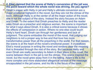  2. Eliot claimed that the scene of Hetty’s conversion of the jail was
the point toward which the whole novel was driving. Do you agree?
 Dinah’s prayer with Hetty in jail and Hetty’s ultimate conversion are a
major emotional highpoint in the novel, but they are not the climax of the
book. Although Hetty is at the center of all the major action of the novel,
she is not the subject of the story. Instead the story focuses on Adam
and Dinah. To the extent that Dinah preaches to Hetty and the reader
sees Dinah as a preacher and religious woman, the scene is important
for what it says about Dinah. It is also a critical scene because it shows
the effects of compassion in action. Where no one else could touch
Hetty’s hard heart, Dinah can through her gentleness and lack of
judgment. The scene embodies the moral of the novel, that judging our
neighbors is not a proper way to live and that love has more
transformative power than all the preaching in the world. For that reason,
the scene is at the heart of the novel’s emotional power. It crystallizes
Eliot’s moral purpose in writing the novel and renders clear the meaning
that is threaded through the rest of the story. But because Hetty and
even Dinah are really secondary to Adam in their place in the novel, the
scene between them in the jail is not the climax. This scene inspired the
novel, but the novel grew away from it in the telling. Adam’s life is the
more complex and more elaborated allegorical version of the message
encapsulated in the jail scene, and his life is the focus of the book.
 