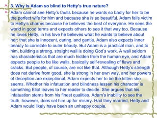  3. Why is Adam so blind to Hetty’s true nature?
 Adam cannot see Hetty’s faults because he wants so badly for her to be
the perfect wife for him and because she is so beautiful. Adam falls victim
to Hetty’s charms because he believes the best of everyone. He sees the
world in good terms and expects others to see it that way too. Because
he loves Hetty, in his love he believes what he wants to believe about
her: that she is innocent, caring, and gentle. Adam also expects inner
beauty to correlate to outer beauty. But Adam is a practical man, and to
him, building a strong, straight wall is doing God’s work. A wall seldom
has characteristics that are much hidden from the human eye, and Adam
expects people to be like walls, basically self-revealing of flaws and
cracks. But people, of course, are not like that. Although Hetty’s strength
does not derive from good, she is strong in her own way, and her powers
of deception are exceptional. Adam expects her to be the kitten she
seems. Whether his infatuation and blindness lessen his character is
something Eliot leaves to her reader to decide. She argues that his
infatuation stems from his finest qualities. Adam’s inability to see the
truth, however, does set him up for misery. Had they married, Hetty and
Adam would likely have been an unhappy couple.
 