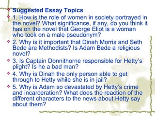  Suggested Essay Topics
 1. How is the role of women in society portrayed in
the novel? What significance, if any, do you think it
has on the novel that George Eliot is a woman
who took on a male pseudonym?
 2. Why is it important that Dinah Morris and Seth
Bede are Methodists? Is Adam Bede a religious
novel?
 3. Is Captain Donnithorne responsible for Hetty’s
plight? Is he a bad man?
 4. Why is Dinah the only person able to get
through to Hetty while she is in jail?
 5. Why is Adam so devastated by Hetty’s crime
and incarceration? What does the reaction of the
different characters to the news about Hetty say
about them?
 