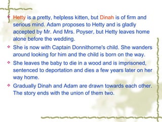  Hetty is a pretty, helpless kitten, but Dinah is of firm and
serious mind. Adam proposes to Hetty and is gladly
accepted by Mr. And Mrs. Poyser, but Hetty leaves home
alone before the wedding.
 She is now with Captain Donnithorne's child. She wanders
around looking for him and the child is born on the way.
 She leaves the baby to die in a wood and is imprisoned,
sentenced to deportation and dies a few years later on her
way home.
 Gradually Dinah and Adam are drawn towards each other.
The story ends with the union of them two.
 
