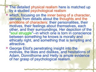  The detailed physical realism here is matched up
by a studied psychological realism
 which, focusing on the inner being of a character,
derives from details about the thoughts and the
emotions of characters: their personalities, their
motives, their feelings about themselves, each
other, and their surroundings. Her depiction of the
"soul struggle"--in which one is torn in conscience
between something he knows is morally and
ethically right, and something that is tempting and
attractive.
 George Eliot's penetrating insight into the
motives, the likes and dislikes, and hesitations of
Adam, Donnithorne and Hetty is ample evidence
of her grasp of psychological realism.
 