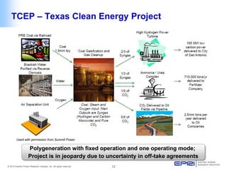 © 2013 Electric Power Research Institute, Inc. All rights reserved. 12 
TCEP – Texas Clean Energy Project 
Polygeneration with fixed operation and one operating mode; 
Project is in jeopardy due to uncertainty in off-take agreements 
Used with permission from Summit Power  