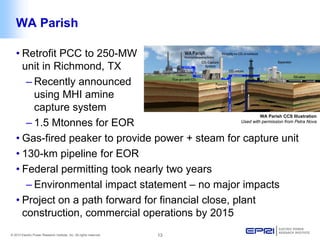 © 2013 Electric Power Research Institute, Inc. All rights reserved. 13 
WA Parish 
WA Parish CCS Illustration 
Used with permission from Petra Nova 
• 
Retrofit PCC to 250-MW unit in Richmond, TX 
– 
Recently announced using MHI amine capture system 
– 
1.5 Mtonnes for EOR 
• 
Gas-fired peaker to provide power + steam for capture unit 
• 
130-km pipeline for EOR 
• 
Federal permitting took nearly two years 
– 
Environmental impact statement – no major impacts 
• 
Project on a path forward for financial close, plant construction, commercial operations by 2015  
