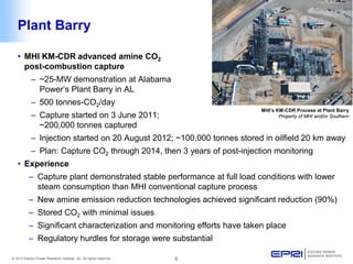 © 2013 Electric Power Research Institute, Inc. All rights reserved. 6 
Plant Barry 
MHI’s KM-CDR Process at Plant Barry 
Property of MHI and/or Southern 
• 
MHI KM-CDR advanced amine CO2 post-combustion capture 
– 
~25-MW demonstration at Alabama Power’s Plant Barry in AL 
– 
500 tonnes-CO2/day 
– 
Capture started on 3 June 2011; ~200,000 tonnes captured 
– 
Injection started on 20 August 2012; ~100,000 tonnes stored in oilfield 20 km away 
– 
Plan: Capture CO2 through 2014, then 3 years of post-injection monitoring 
• 
Experience 
– 
Capture plant demonstrated stable performance at full load conditions with lower steam consumption than MHI conventional capture process 
– 
New amine emission reduction technologies achieved significant reduction (90%) 
– 
Stored CO2 with minimal issues 
– 
Significant characterization and monitoring efforts have taken place 
– 
Regulatory hurdles for storage were substantial  
