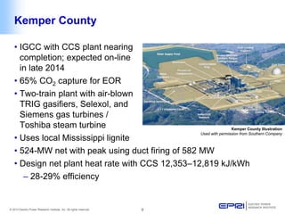 © 2013 Electric Power Research Institute, Inc. All rights reserved. 9 
• 
IGCC with CCS plant nearing completion; expected on-line in late 2014 
• 
65% CO2 capture for EOR 
• 
Two-train plant with air-blown TRIG gasifiers, Selexol, and Siemens gas turbines / Toshiba steam turbine 
• 
Uses local Mississippi lignite 
• 
524-MW net with peak using duct firing of 582 MW 
• 
Design net plant heat rate with CCS 12,353–12,819 kJ/kWh 
– 
28-29% efficiency 
Kemper County Illustration 
Used with permission from Southern Company 
Kemper County  
