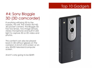 Top 10 Gadgets

#4: Sony Bloggie
3D (3D camcorder)
If anything will bring 3D to the
masses, this will. The world's first HD
3D pocket camera, the Bloggie 3D
has two lenses, two image sensors,
stereo microphone and built-in LED
light to capture 3D or 2D video and
photos.

This content can also be played
back in 3D without glasses on the
camera's 2.4-inch LCD screen or on
any 3D/2D television/computer
screen.

And it’s only going to be $249!
 