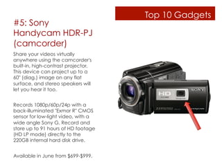 Top 10 Gadgets
#5: Sony
Handycam HDR-PJ
(camcorder)
Share your videos virtually
anywhere using the camcorder's
built-in, high-contrast projector.
This device can project up to a
60" (diag.) image on any flat
surface, and stereo speakers will
let you hear it too.


Records 1080p/60p/24p with a
back-illuminated "Exmor R" CMOS
sensor for low-light video, with a
wide angle Sony G. Record and
store up to 91 hours of HD footage
(HD LP mode) directly to the
220GB internal hard disk drive.


Available in June from $699-$999.
 