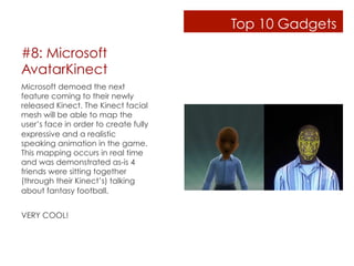 Top 10 Gadgets

#8: Microsoft
AvatarKinect
Microsoft demoed the next
feature coming to their newly
released Kinect. The Kinect facial
mesh will be able to map the
user’s face in order to create fully
expressive and a realistic
speaking animation in the game.
This mapping occurs in real time
and was demonstrated as-is 4
friends were sitting together
(through their Kinect’s) talking
about fantasy football.


VERY COOL!
 